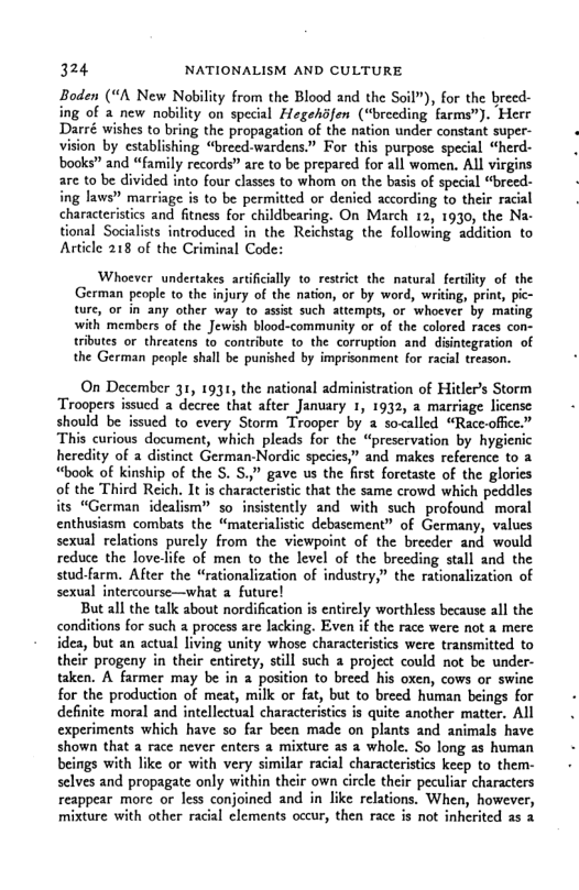 324 NATIONALISM AND CULTURE Boden (“A New Nobility from the Blood and the Soil”), for the breed- ing of & new nobility on special Hegehsfen (“breeding farms”). Herr Darré wishes to bring the propagation of the nation under constant super- vision by establishing “breed-wardens.” For this purpose special “herd- books” and “farily records” are to be prepared for all women. ALl virgins arc to be divided into four classes to whom on the basis of special “breed- ing laws” marriage is to be permitted or denied according to their racial characteristics and fitness for childbearing. On March 12, 1930, the Na- ional Socialists introduced in the Reichstag the following addition to Asticle 218 of the Criminal Code: Whoever undertakes artificilly to restrict the natural ferdlity of the German people to the injury of the nation, or by word, writing, print, tre, or in any other way to assst such attempts, or whoever by mat with members of the Jewih blood-community or of the colored races con- tributes or threatens i contribute to the corruption and disintegration of the German peole shall be punished by imprionment for racial tresson. On December 31, 1931, the national administration of Hitlers Storm Troopers issued a decree that after January 1, 1932, a marriage license should be issued to every Storm Trooper by a socalled “Racc-office.” This curious document, which pleads for the “preservation by hygienic heredity of a distinct German-Nordic species,” and makes reference to a “book of kinship of the S. S.,” gave us the first forctaste of the glories of the Third Reich. It is characteristic that the same crowd which peddles its “German idealism” so insistently and with such profound moral enthusiasm combats the “materialistic debasement” of Germany, values sexual relations purely from the viewpoint of the breeder and would reduce the lovelife of men to the level of the breeding stall and the stud-farm. After the “rationalization of industry,” the rationalization of sexual intercourse—what a future! But all the talk about nordification s entirely worthless because all the conditions for such process are lacking. Even if the race were not a mere idea, but an actual living unity whose characteristics were transmitted to their progeny in their entirety, stll such 2 project could not be under. taken. A farmer may be in 2 position to breed his oxen, cows or swine for the production of meat, milk or fat, but to breed human beings for definite moral and intellectual characterisics is quite another matter. All experiments which have so far been made on plants and animals have shown that a race never enters a mixture as a whole. So long as human beings with like or with very similar racial characteristics kecp to them- selves and propagate only their own circle their peculiar characters reappear more or less conjoined and in like relations. When, however, mixture with other racial clements occur, then race is not inherited a5 2